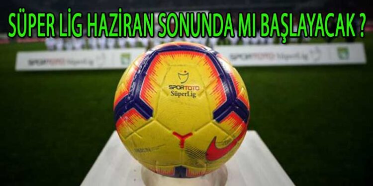 SÜPER LİG HAZİRAN SONUNDA MI BAŞLAYACAK