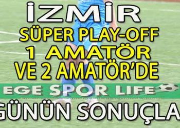 İZMİR SÜPER AMATÖR PLAY-OFF, 1.AMATÖR VE 2.AMATÖR LİGDE GÜNÜN SONUÇLARI